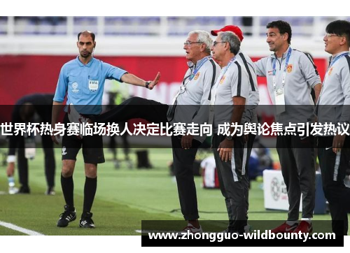 世界杯热身赛临场换人决定比赛走向 成为舆论焦点引发热议