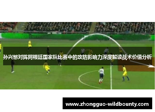 孙兴慜对阵阿根廷国家队比赛中的攻防影响力深度解读战术价值分析 孙兴慜对阵阿根廷国家队比赛中的攻防影响力深度解读战术价值分析