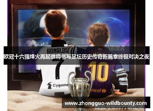 欧冠十六强烽火再起谁将书写足坛历史传奇新篇章终极对决之夜