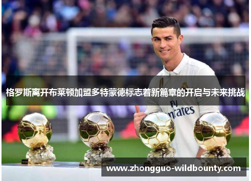格罗斯离开布莱顿加盟多特蒙德标志着新篇章的开启与未来挑战 格罗斯离开布莱顿加盟多特蒙德标志着新篇章的开启与未来挑战