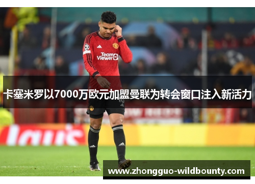 卡塞米罗以7000万欧元加盟曼联为转会窗口注入新活力