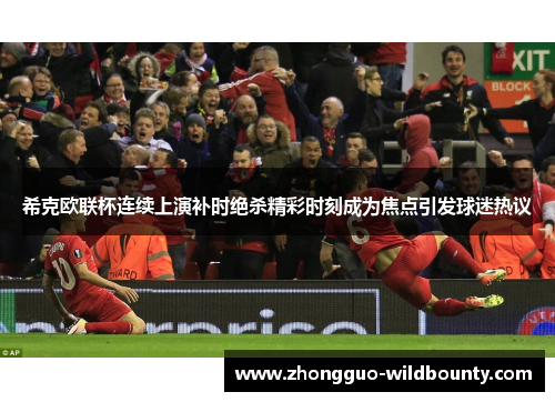 希克欧联杯连续上演补时绝杀精彩时刻成为焦点引发球迷热议