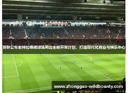 曼联公布老特拉福德球场周边全新开发计划，打造现代化商业与娱乐中心