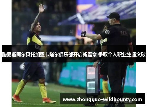 路易斯阿尔贝托加盟卡塔尔俱乐部开启新篇章 争取个人职业生涯突破