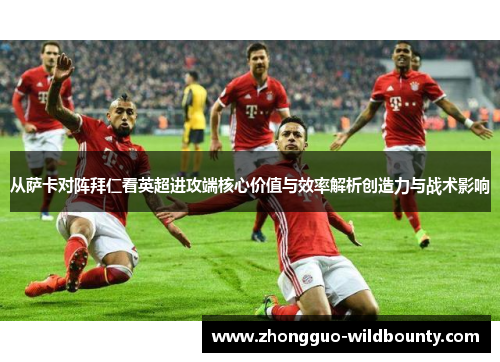 从萨卡对阵拜仁看英超进攻端核心价值与效率解析创造力与战术影响