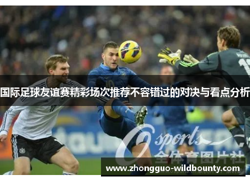 国际足球友谊赛精彩场次推荐不容错过的对决与看点分析